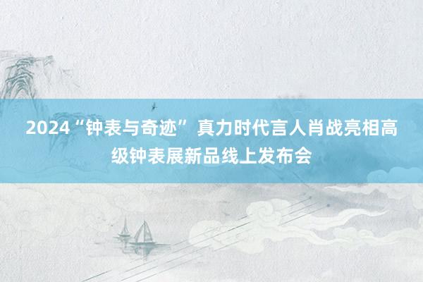 2024“钟表与奇迹” 真力时代言人肖战亮相高级钟表展新品线上发布会