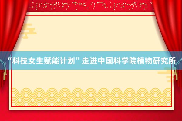 “科技女生赋能计划”走进中国科学院植物研究所