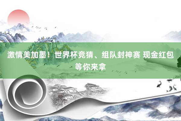 激情美加墨！世界杯竞猜、组队封神赛 现金红包等你来拿