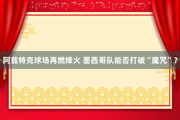 阿兹特克球场再燃烽火 墨西哥队能否打破“魔咒”？