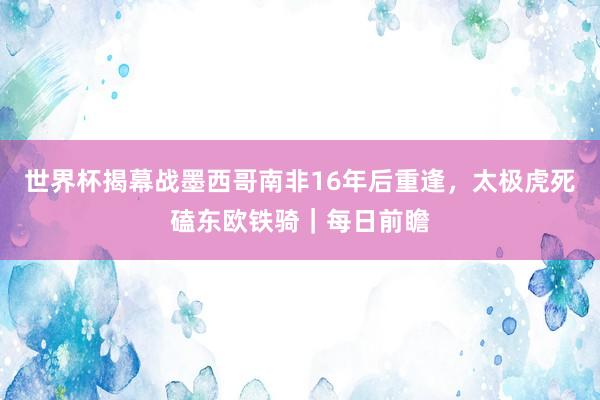 世界杯揭幕战墨西哥南非16年后重逢，太极虎死磕东欧铁骑｜每日前瞻