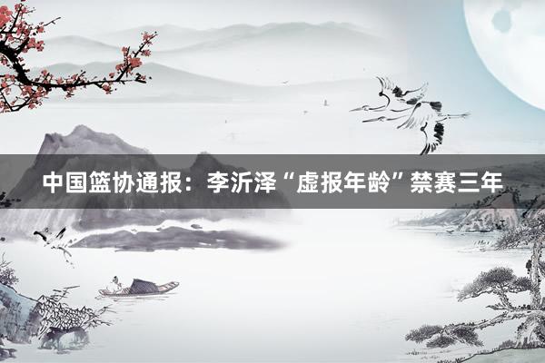 中国篮协通报：李沂泽“虚报年龄”禁赛三年