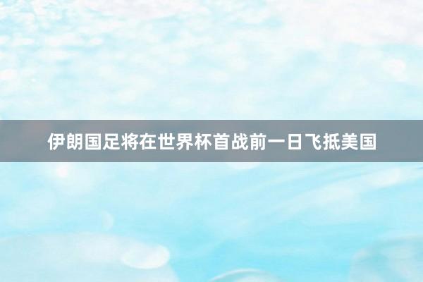 伊朗国足将在世界杯首战前一日飞抵美国