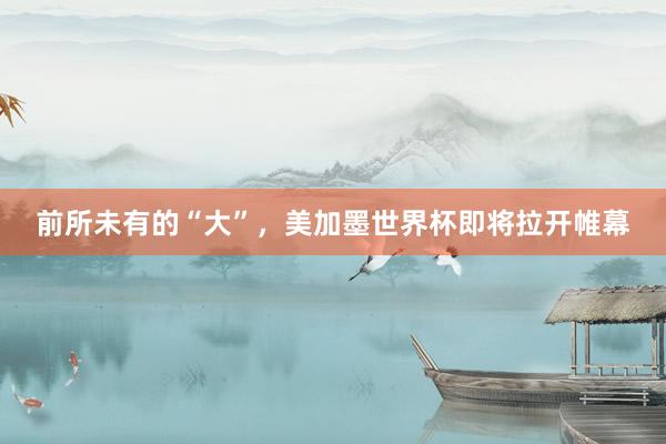 前所未有的“大”，美加墨世界杯即将拉开帷幕