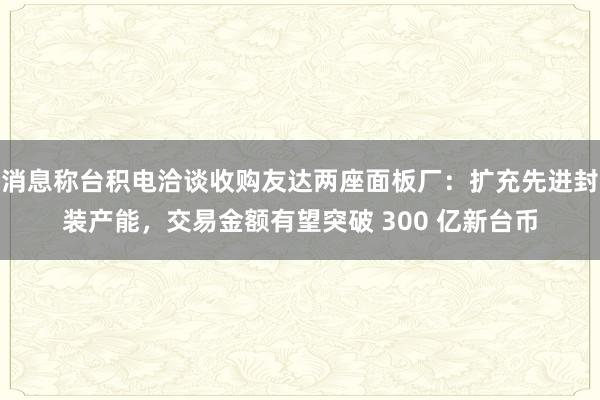 消息称台积电洽谈收购友达两座面板厂：扩充先进封装产能，交易金额有望突破 300 亿新台币