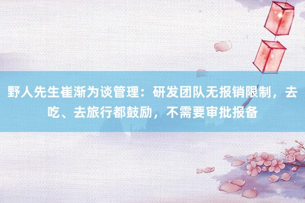 野人先生崔渐为谈管理：研发团队无报销限制，去吃、去旅行都鼓励，不需要审批报备