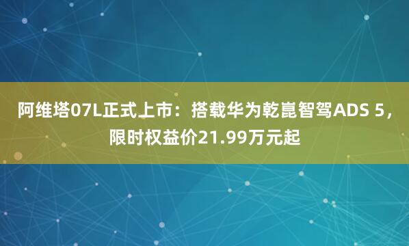 阿维塔07L正式上市：搭载华为乾崑智驾ADS 5，限时权益价21.99万元起