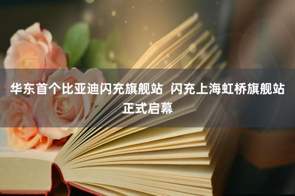华东首个比亚迪闪充旗舰站  闪充上海虹桥旗舰站正式启幕