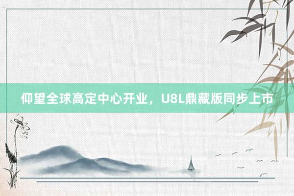 仰望全球高定中心开业，U8L鼎藏版同步上市