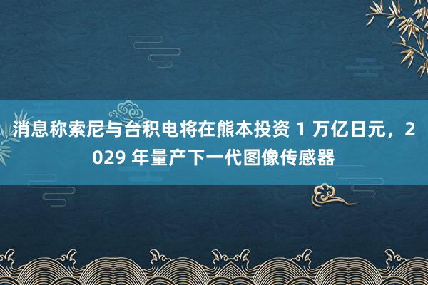 消息称索尼与台积电将在熊本投资 1 万亿日元，2029 年量产下一代图像传感器