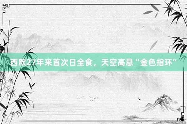 西欧27年来首次日全食，天空高悬“金色指环”