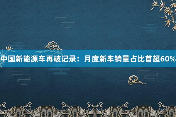 中国新能源车再破记录：月度新车销量占比首超60%