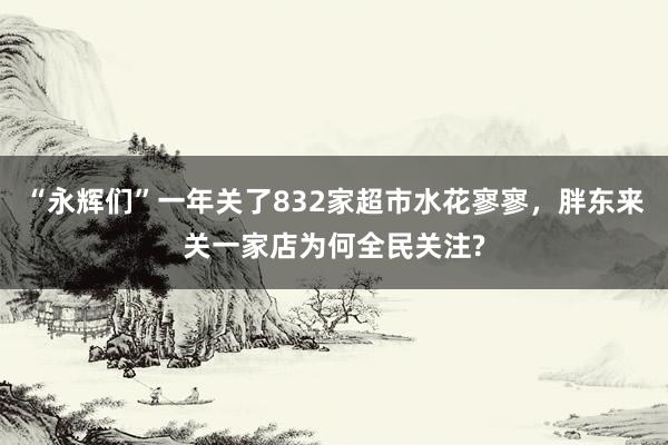 “永辉们”一年关了832家超市水花寥寥，胖东来关一家店为何全民关注?