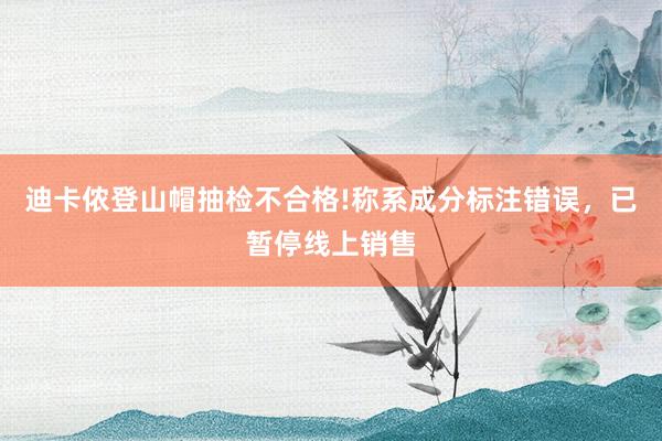 迪卡侬登山帽抽检不合格!称系成分标注错误，已暂停线上销售