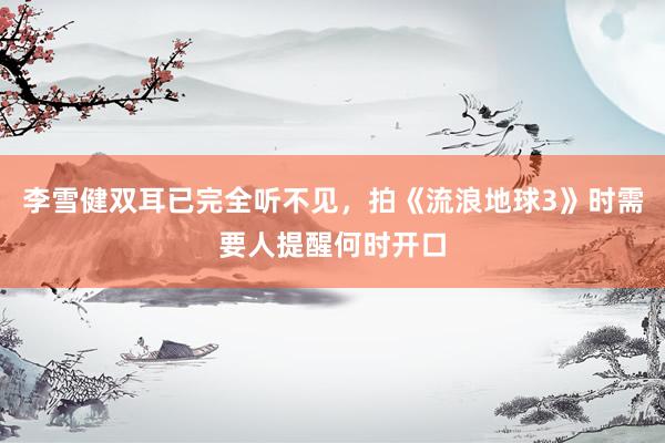 李雪健双耳已完全听不见，拍《流浪地球3》时需要人提醒何时开口