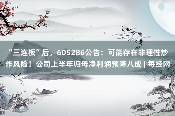 “三连板”后，605286公告：可能存在非理性炒作风险！公司上半年归母净利润预降八成 | 每经网