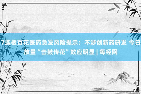 7连板百花医药急发风险提示：不涉创新药研发 今日放量“击鼓传花”效应明显 | 每经网