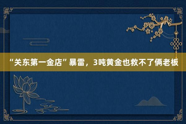 “关东第一金店”暴雷，3吨黄金也救不了俩老板