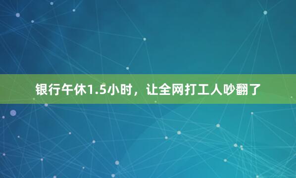 银行午休1.5小时，让全网打工人吵翻了