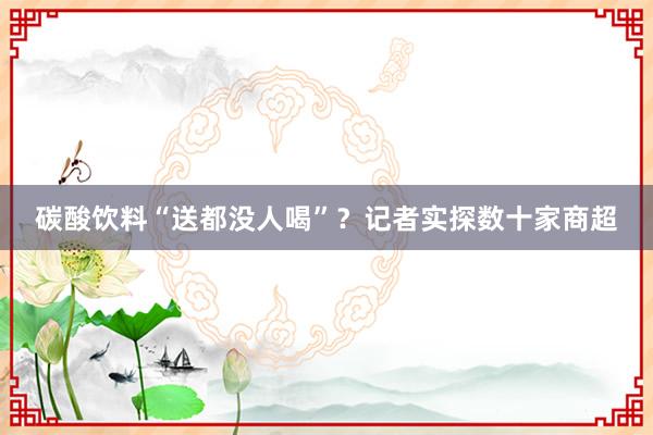 碳酸饮料“送都没人喝”？记者实探数十家商超