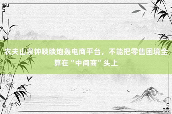 农夫山泉钟睒睒炮轰电商平台，不能把零售困境全算在“中间商”头上