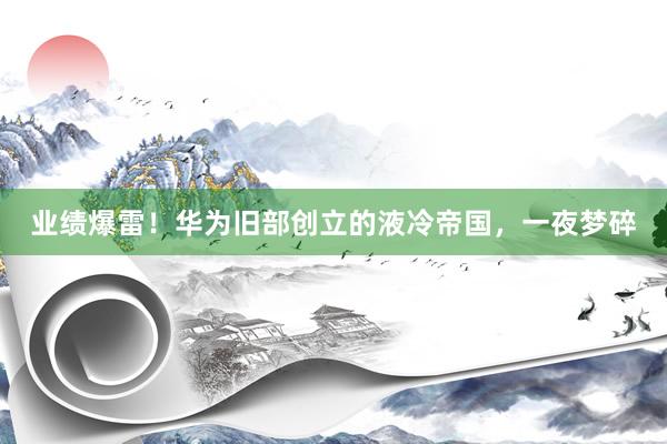 业绩爆雷！华为旧部创立的液冷帝国，一夜梦碎