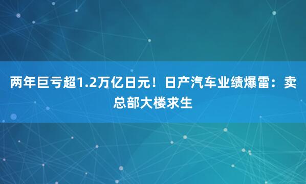两年巨亏超1.2万亿日元！日产汽车业绩爆雷：卖总部大楼求生