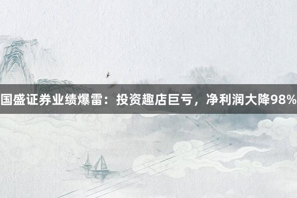 国盛证券业绩爆雷：投资趣店巨亏，净利润大降98%