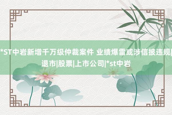 *ST中岩新增千万级仲裁案件 业绩爆雷或涉信披违规|退市|股票|上市公司|*st中岩