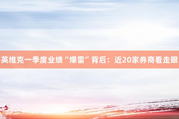 英维克一季度业绩“爆雷”背后：近20家券商看走眼
