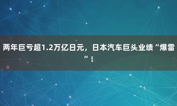 两年巨亏超1.2万亿日元，日本汽车巨头业绩“爆雷”！
