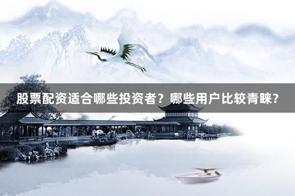 股票配资适合哪些投资者？哪些用户比较青睐？