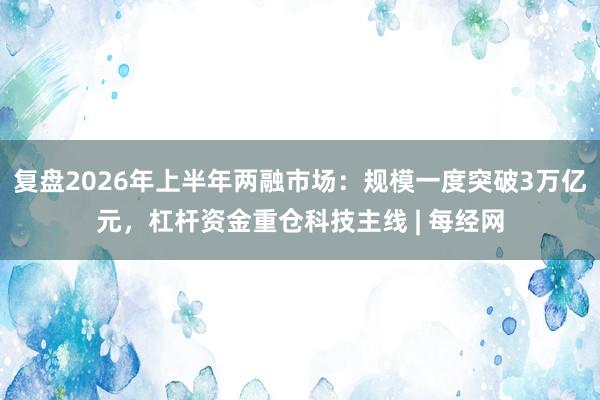 复盘2026年上半年两融市场：规模一度突破3万亿元，杠杆资金重仓科技主线 | 每经网