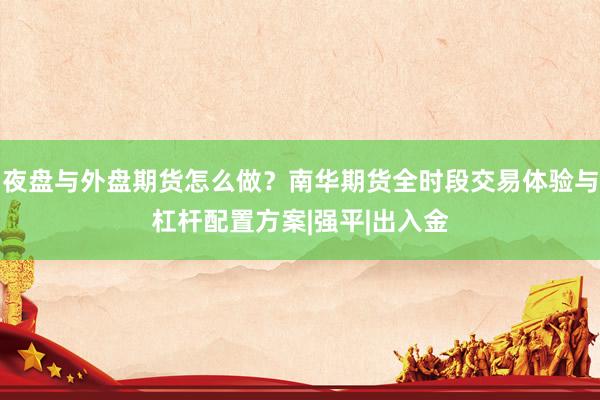 夜盘与外盘期货怎么做？南华期货全时段交易体验与杠杆配置方案|强平|出入金