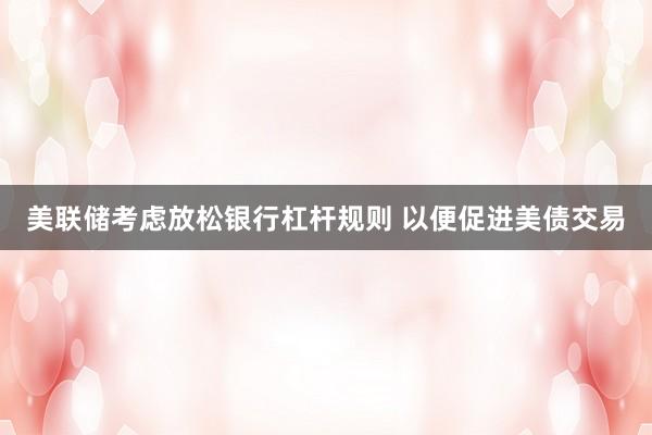 美联储考虑放松银行杠杆规则 以便促进美债交易