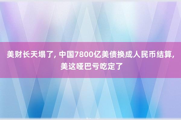 美财长天塌了, 中国7800亿美债换成人民币结算, 美这哑巴亏吃定了