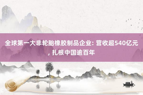 全球第一大非轮胎橡胶制品企业: 营收超540亿元, 扎根中国逾百年