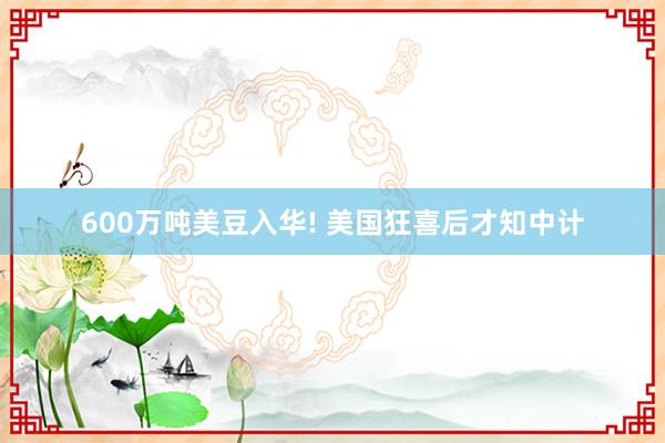 600万吨美豆入华! 美国狂喜后才知中计