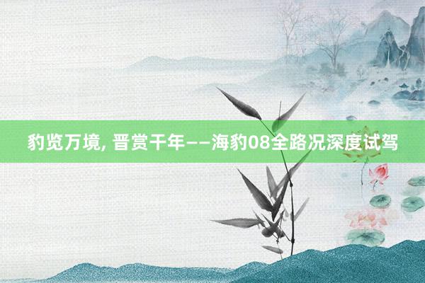 豹览万境, 晋赏干年——海豹08全路况深度试驾