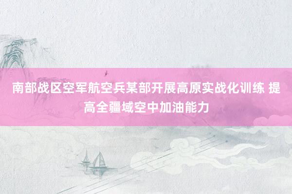 南部战区空军航空兵某部开展高原实战化训练 提高全疆域空中加油能力