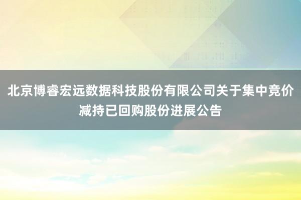北京博睿宏远数据科技股份有限公司关于集中竞价减持已回购股份进展公告