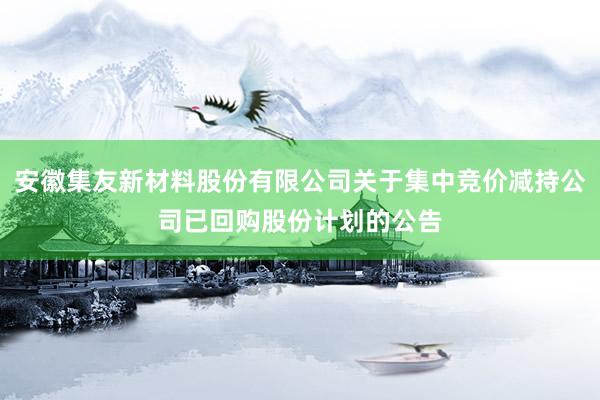 安徽集友新材料股份有限公司关于集中竞价减持公司已回购股份计划的公告