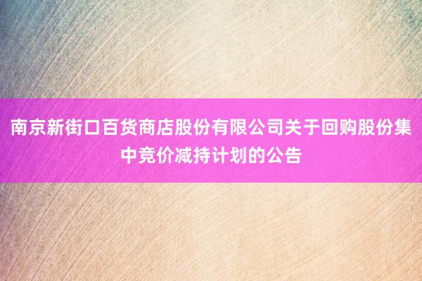 南京新街口百货商店股份有限公司关于回购股份集中竞价减持计划的公告