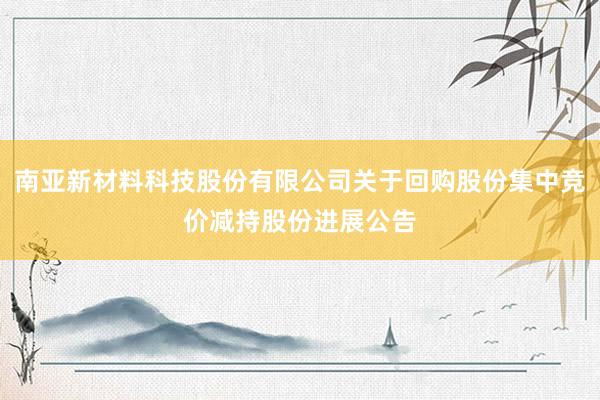 南亚新材料科技股份有限公司关于回购股份集中竞价减持股份进展公告