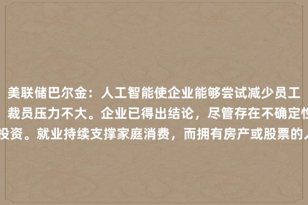 美联储巴尔金：人工智能使企业能够尝试减少员工人数，但由于盈利强劲，裁员压力不大。企业已得出结论，尽管存在不确定性，但他们无法再等待投资。就业持续支撑家庭消费，而拥有房产或股票的人享受了“显著”的财富增长。也有理由认为价格压力已经根深蒂固，可能需要通过需求减弱或加息来实现美联储的目标。商业投资似乎对利率、成本或不确定性"无动于衷"