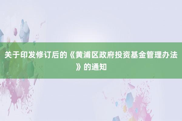 关于印发修订后的《黄浦区政府投资基金管理办法》的通知