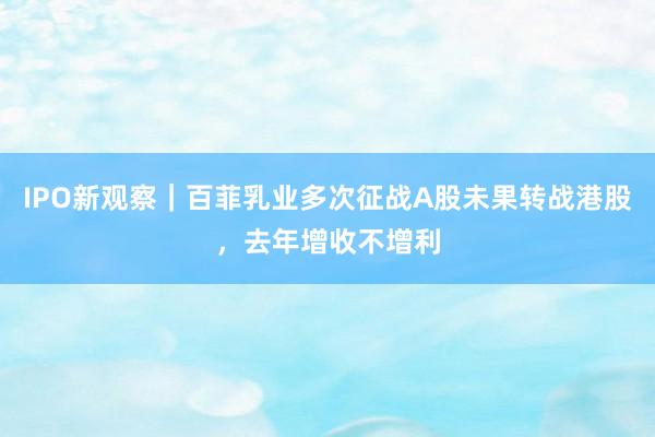 IPO新观察｜百菲乳业多次征战A股未果转战港股，去年增收不增利