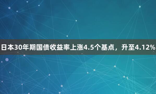 日本30年期国债收益率上涨4.5个基点，升至4.12%