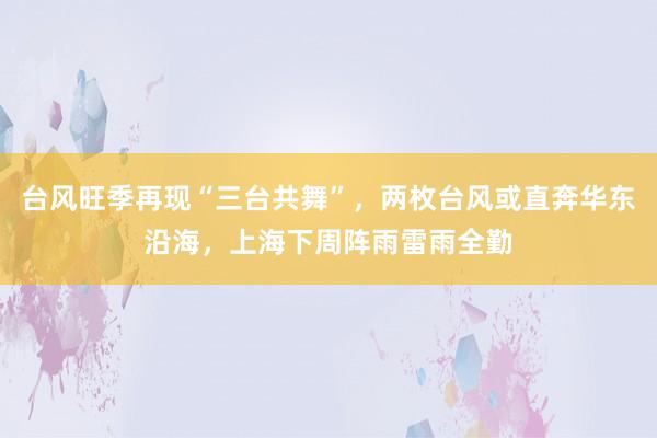 台风旺季再现“三台共舞”，两枚台风或直奔华东沿海，上海下周阵雨雷雨全勤