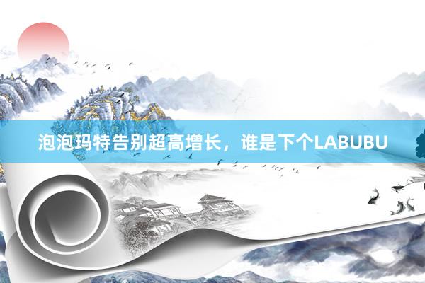 泡泡玛特告别超高增长，谁是下个LABUBU